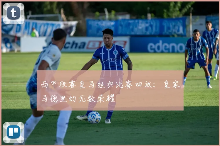 西甲联赛皇马经典比赛回放：皇家马德里的无数荣耀