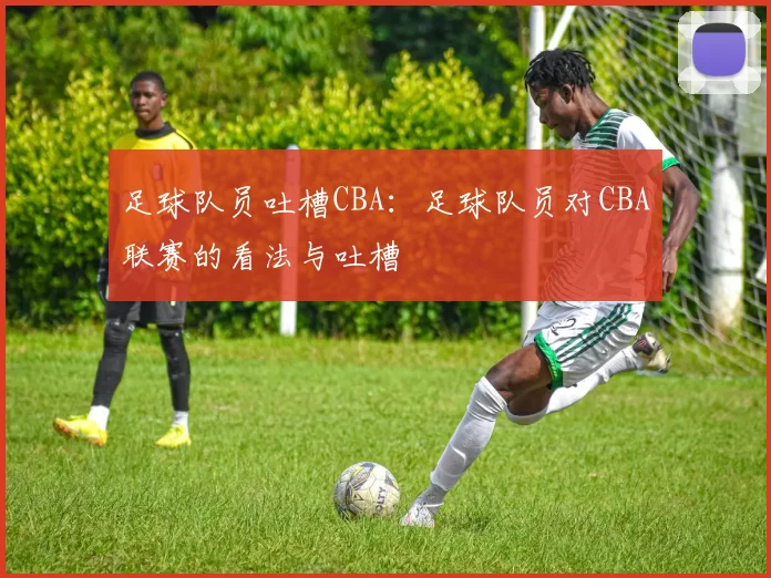 足球队员吐槽CBA:足球队员对CBA联赛的看法与吐槽